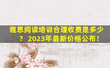 雅思阅读培训合理收费是多少？ 2023年最新价格公布！